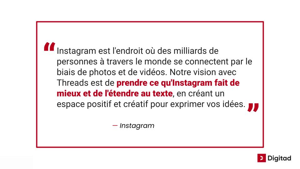 Citation sur threads d'Instagram: "Instagram est l'endroit où des milliards de personnes à travers le monde se connectent par le biais de photos et de vidéos. Notre vision avec Threads est de prendre ce qu'Instagram fait de mieux et de l'étendre au texte, en créant un espace positif et créatif pour exprimer vos idées."